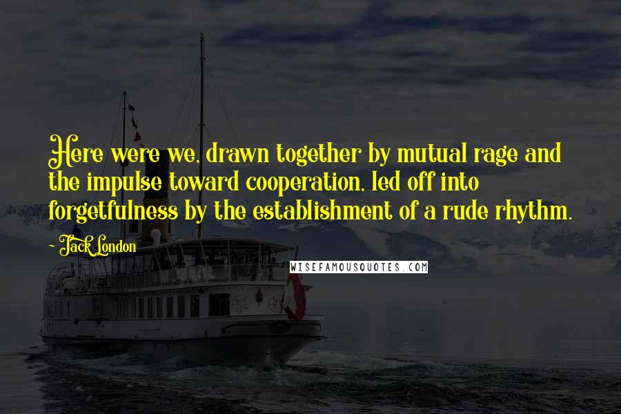 Jack London Quotes: Here were we, drawn together by mutual rage and the impulse toward cooperation, led off into forgetfulness by the establishment of a rude rhythm.