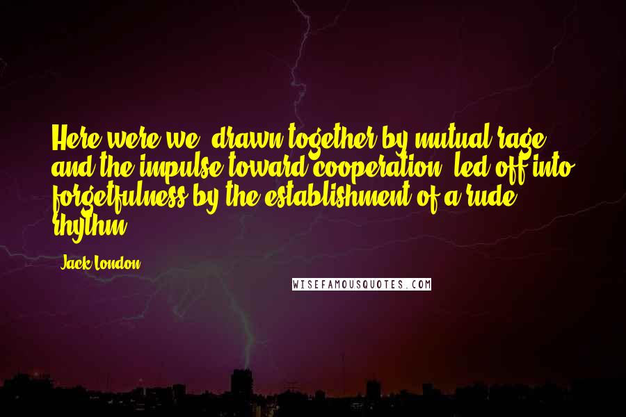 Jack London Quotes: Here were we, drawn together by mutual rage and the impulse toward cooperation, led off into forgetfulness by the establishment of a rude rhythm.