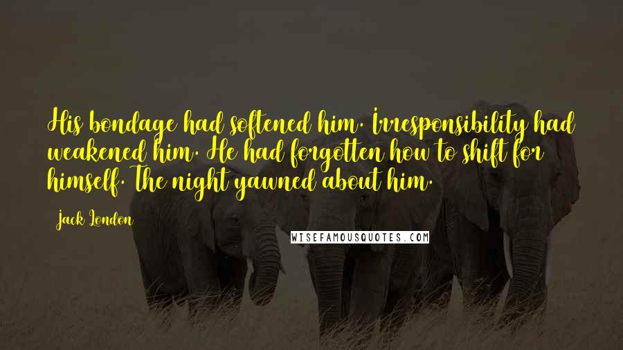 Jack London Quotes: His bondage had softened him. Irresponsibility had weakened him. He had forgotten how to shift for himself. The night yawned about him.