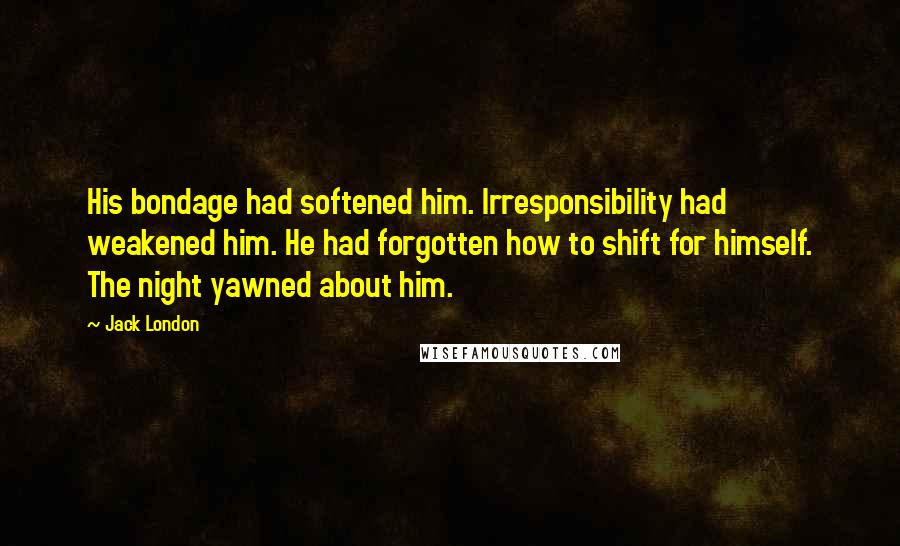 Jack London Quotes: His bondage had softened him. Irresponsibility had weakened him. He had forgotten how to shift for himself. The night yawned about him.