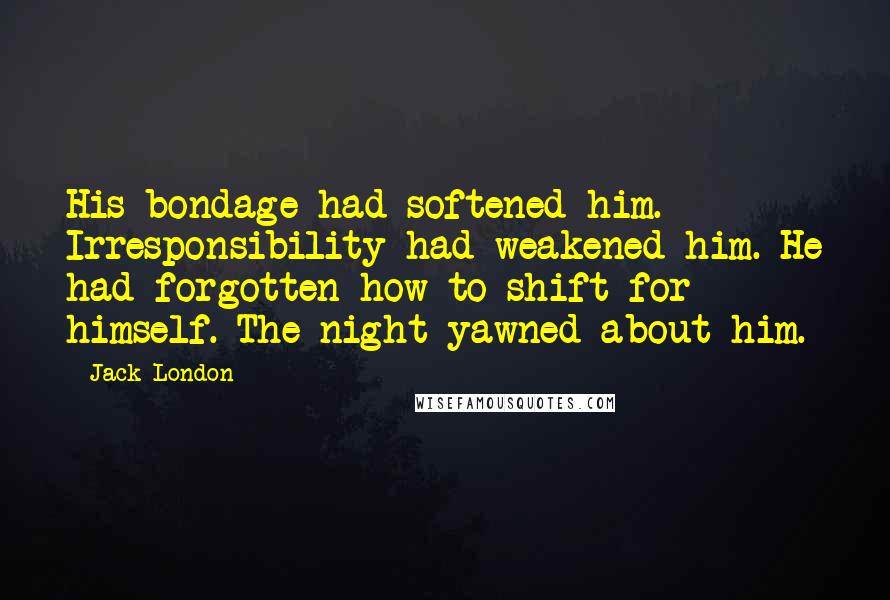 Jack London Quotes: His bondage had softened him. Irresponsibility had weakened him. He had forgotten how to shift for himself. The night yawned about him.