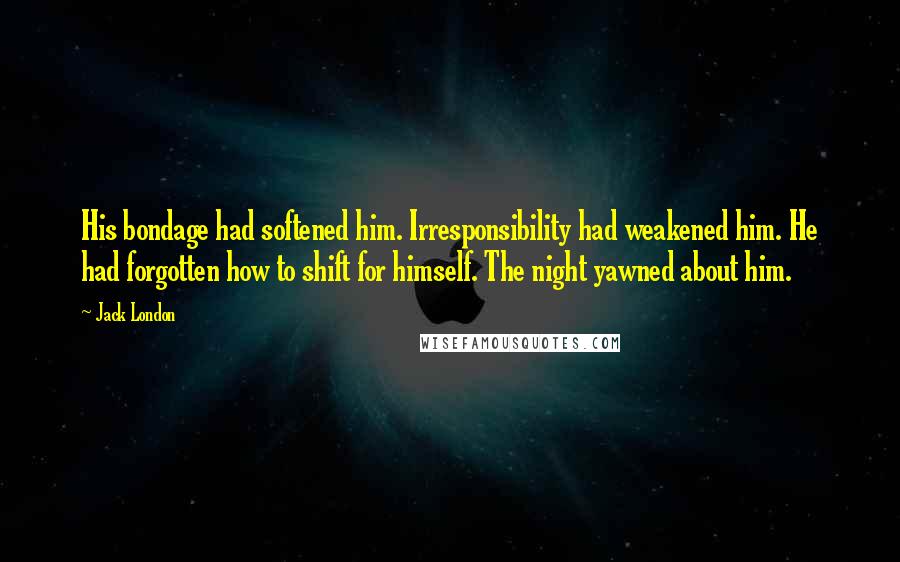 Jack London Quotes: His bondage had softened him. Irresponsibility had weakened him. He had forgotten how to shift for himself. The night yawned about him.