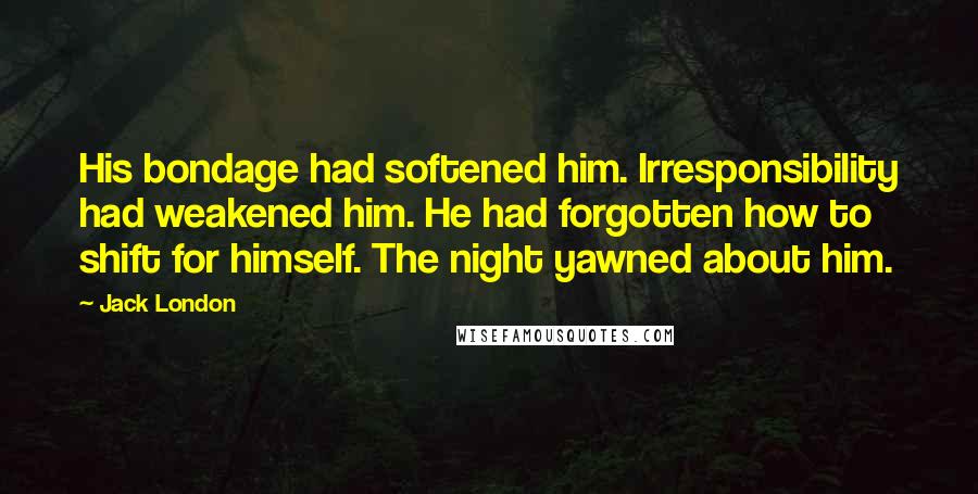 Jack London Quotes: His bondage had softened him. Irresponsibility had weakened him. He had forgotten how to shift for himself. The night yawned about him.