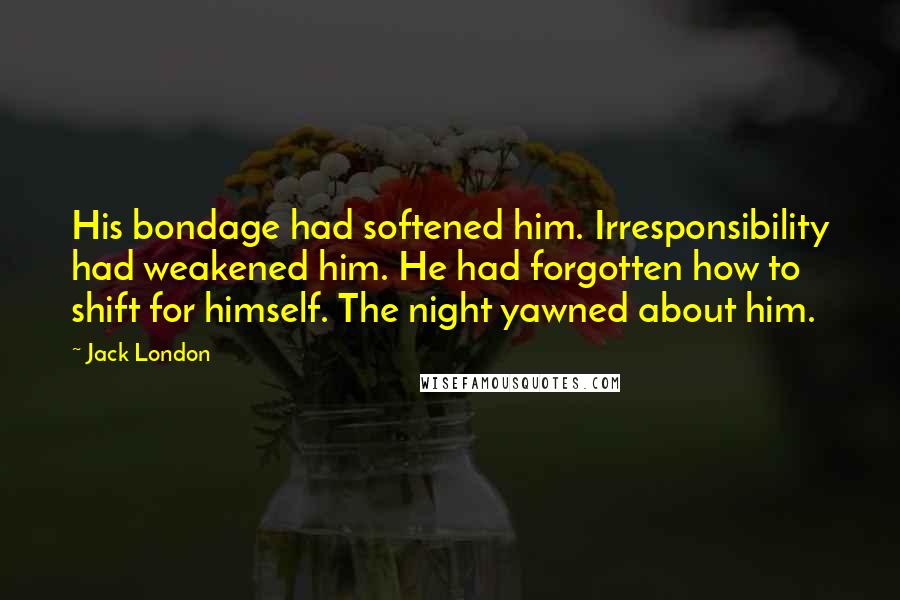 Jack London Quotes: His bondage had softened him. Irresponsibility had weakened him. He had forgotten how to shift for himself. The night yawned about him.