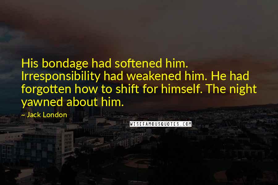 Jack London Quotes: His bondage had softened him. Irresponsibility had weakened him. He had forgotten how to shift for himself. The night yawned about him.