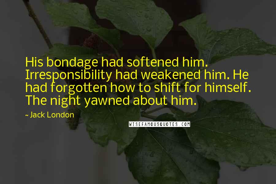 Jack London Quotes: His bondage had softened him. Irresponsibility had weakened him. He had forgotten how to shift for himself. The night yawned about him.