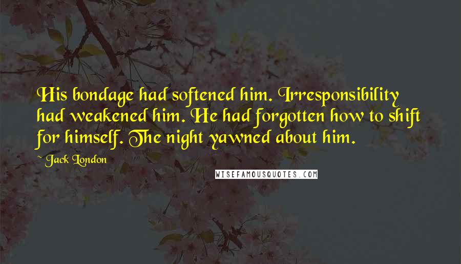 Jack London Quotes: His bondage had softened him. Irresponsibility had weakened him. He had forgotten how to shift for himself. The night yawned about him.