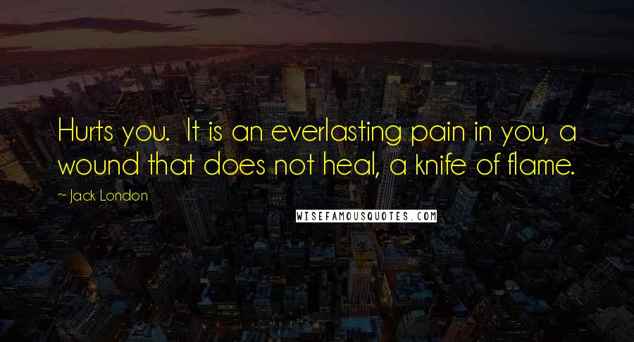 Jack London Quotes: Hurts you. It is an everlasting pain in you, a wound that does not heal, a knife of flame.