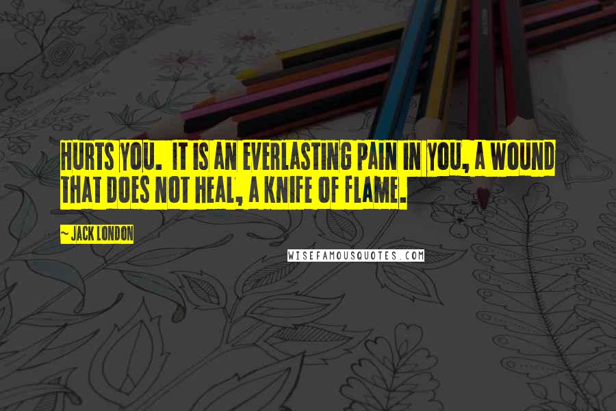 Jack London Quotes: Hurts you. It is an everlasting pain in you, a wound that does not heal, a knife of flame.
