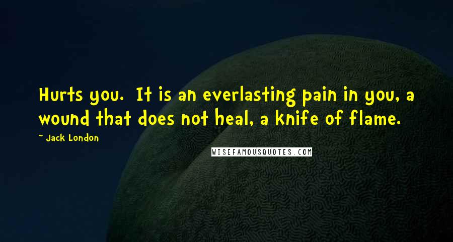 Jack London Quotes: Hurts you. It is an everlasting pain in you, a wound that does not heal, a knife of flame.