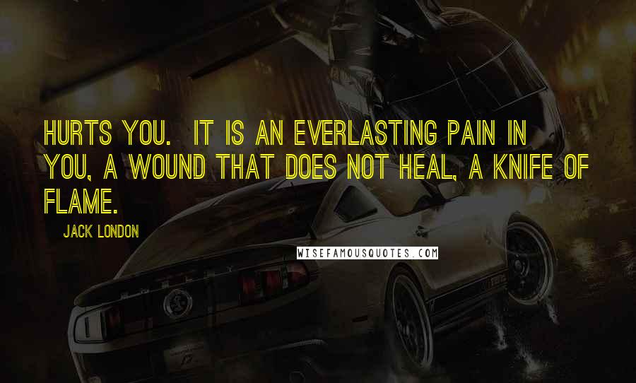 Jack London Quotes: Hurts you. It is an everlasting pain in you, a wound that does not heal, a knife of flame.