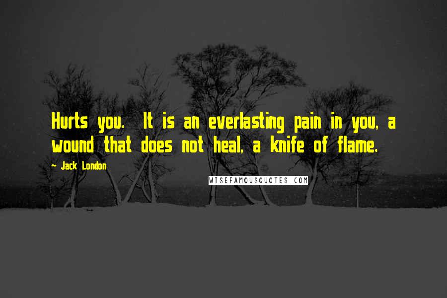 Jack London Quotes: Hurts you. It is an everlasting pain in you, a wound that does not heal, a knife of flame.