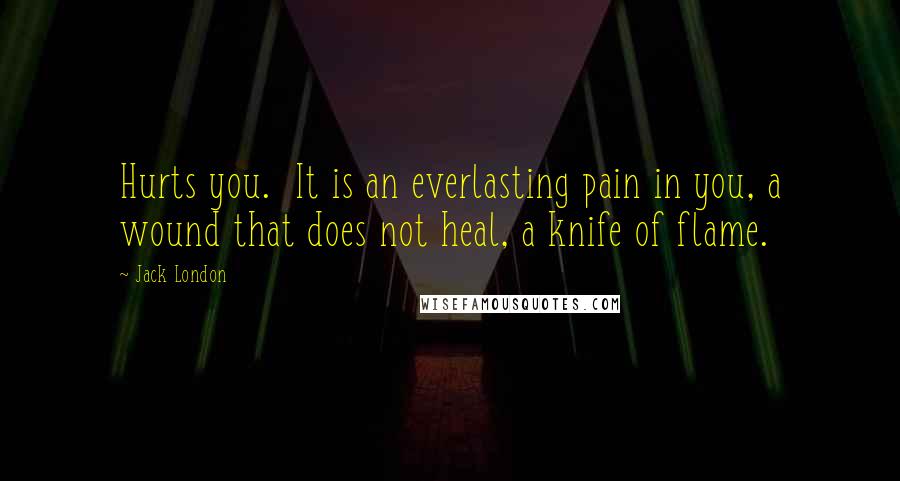 Jack London Quotes: Hurts you. It is an everlasting pain in you, a wound that does not heal, a knife of flame.