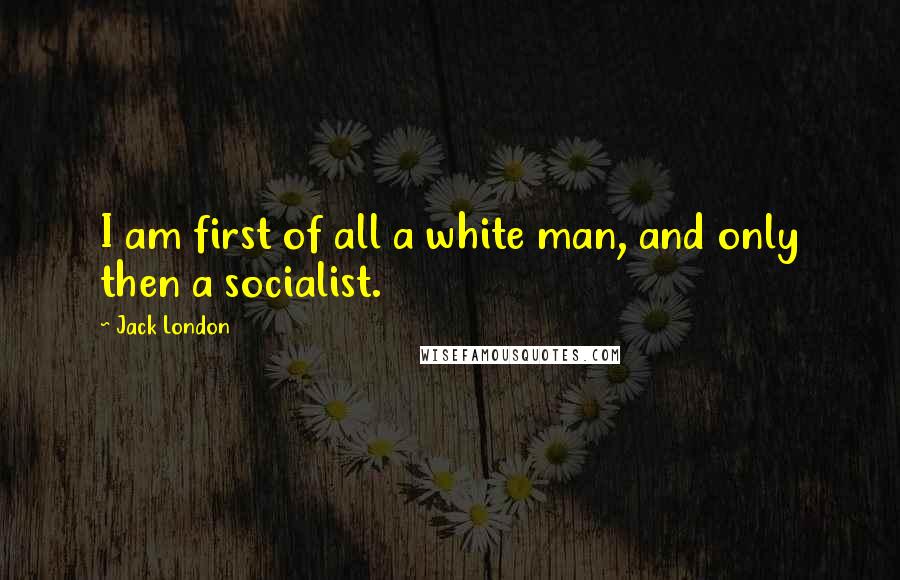 Jack London Quotes: I am first of all a white man, and only then a socialist.