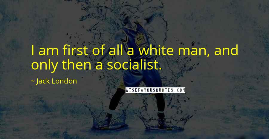 Jack London Quotes: I am first of all a white man, and only then a socialist.