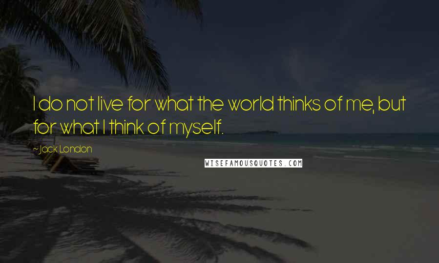 Jack London Quotes: I do not live for what the world thinks of me, but for what I think of myself.
