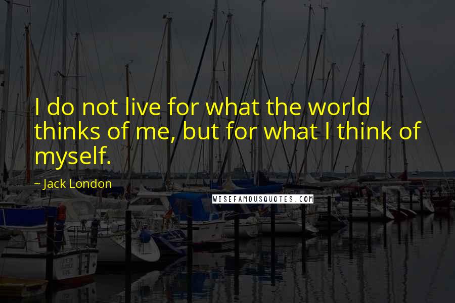 Jack London Quotes: I do not live for what the world thinks of me, but for what I think of myself.