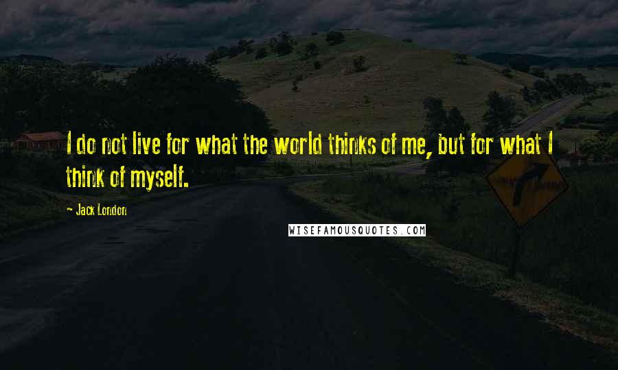Jack London Quotes: I do not live for what the world thinks of me, but for what I think of myself.