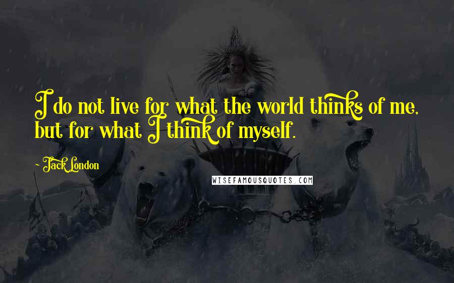 Jack London Quotes: I do not live for what the world thinks of me, but for what I think of myself.