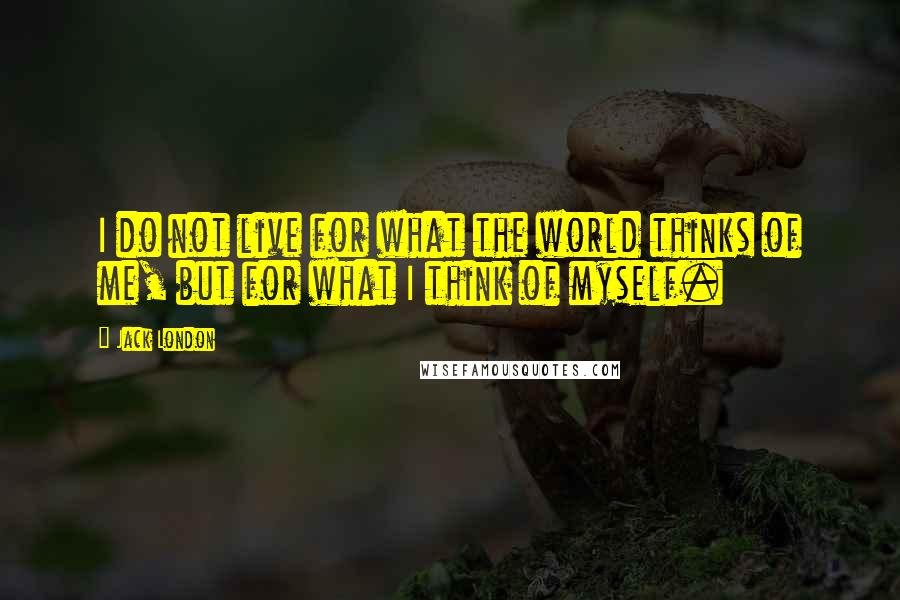 Jack London Quotes: I do not live for what the world thinks of me, but for what I think of myself.