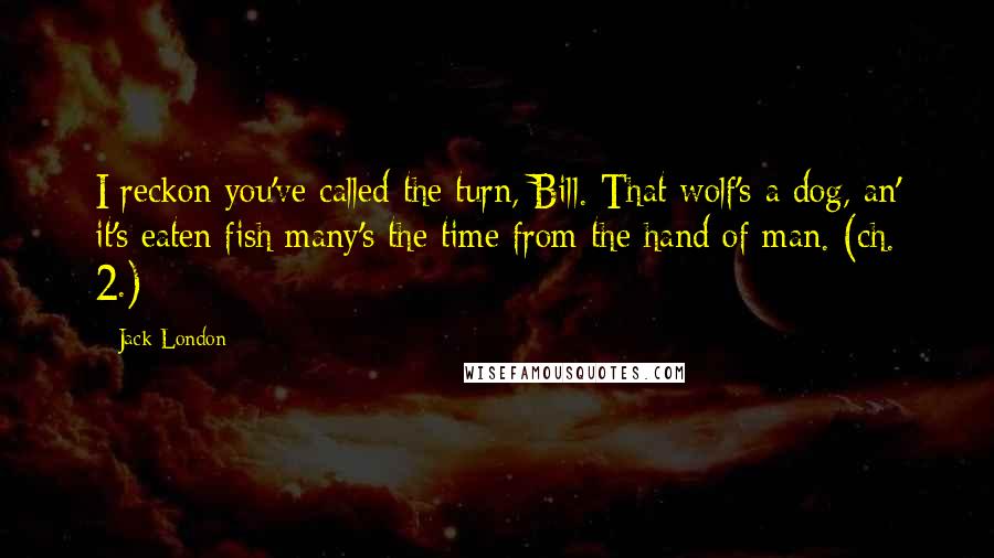 Jack London Quotes: I reckon you've called the turn, Bill. That wolf's a dog, an' it's eaten fish many's the time from the hand of man. (ch. 2.)