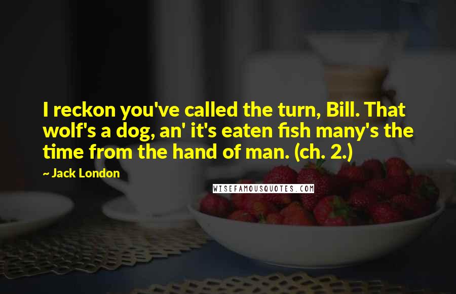 Jack London Quotes: I reckon you've called the turn, Bill. That wolf's a dog, an' it's eaten fish many's the time from the hand of man. (ch. 2.)