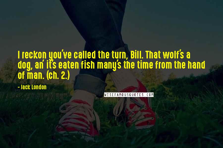 Jack London Quotes: I reckon you've called the turn, Bill. That wolf's a dog, an' it's eaten fish many's the time from the hand of man. (ch. 2.)