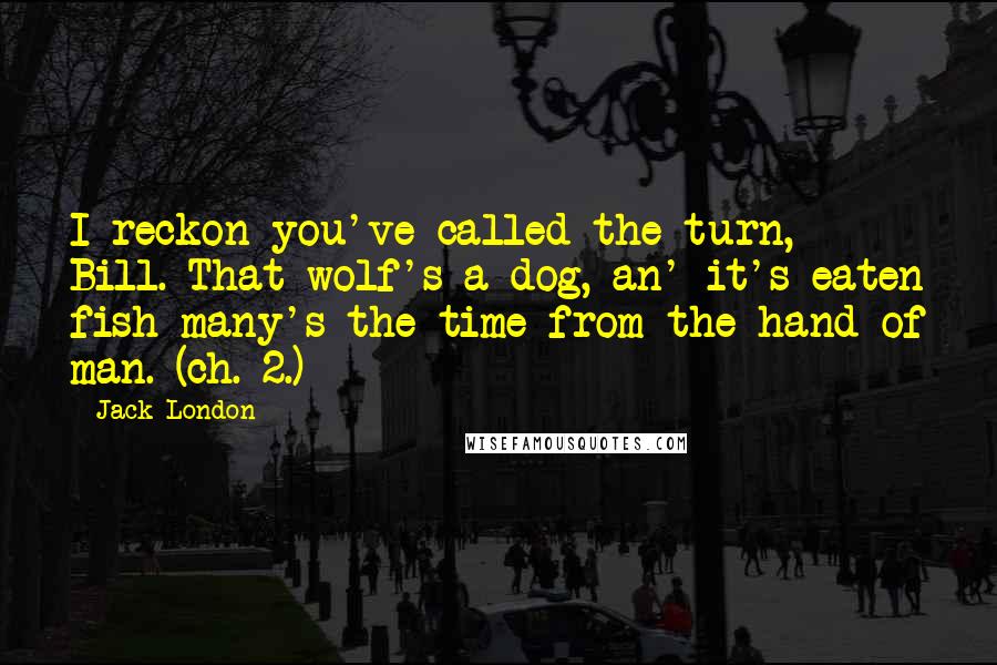 Jack London Quotes: I reckon you've called the turn, Bill. That wolf's a dog, an' it's eaten fish many's the time from the hand of man. (ch. 2.)