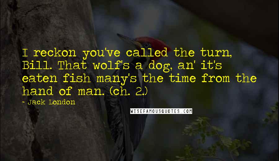 Jack London Quotes: I reckon you've called the turn, Bill. That wolf's a dog, an' it's eaten fish many's the time from the hand of man. (ch. 2.)