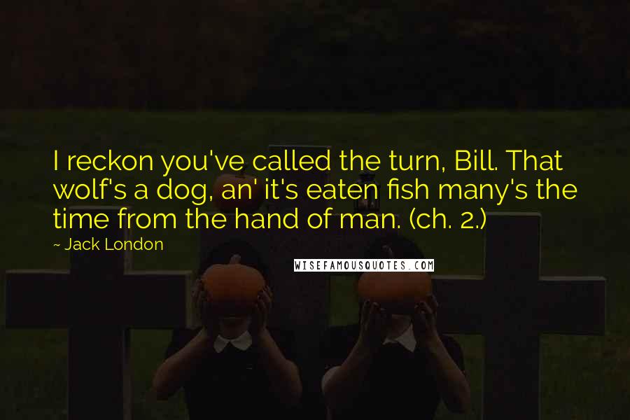 Jack London Quotes: I reckon you've called the turn, Bill. That wolf's a dog, an' it's eaten fish many's the time from the hand of man. (ch. 2.)