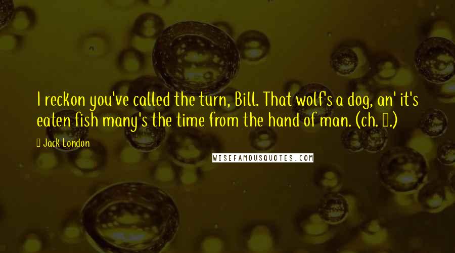 Jack London Quotes: I reckon you've called the turn, Bill. That wolf's a dog, an' it's eaten fish many's the time from the hand of man. (ch. 2.)