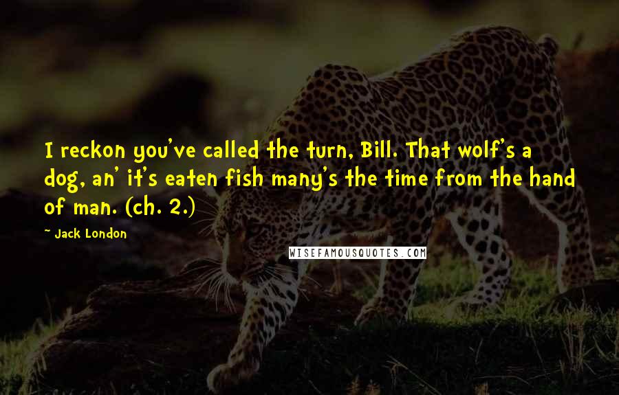 Jack London Quotes: I reckon you've called the turn, Bill. That wolf's a dog, an' it's eaten fish many's the time from the hand of man. (ch. 2.)