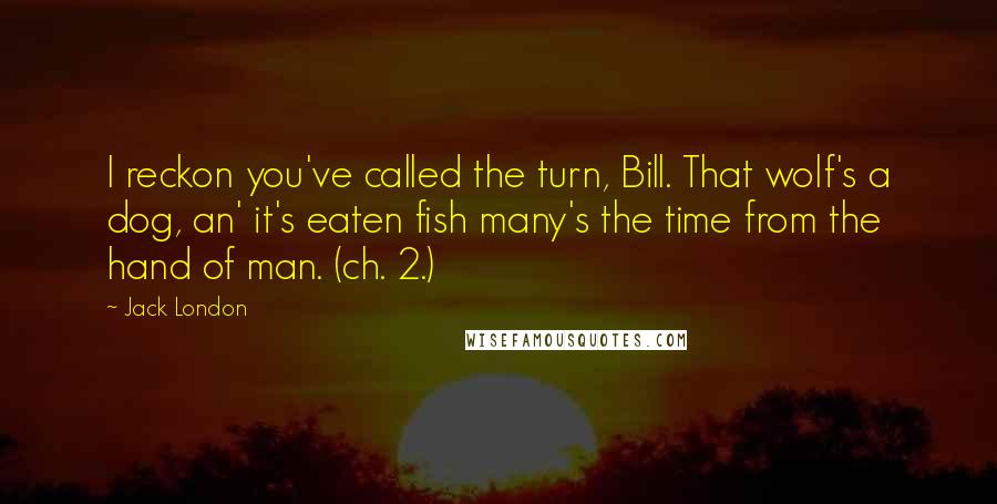 Jack London Quotes: I reckon you've called the turn, Bill. That wolf's a dog, an' it's eaten fish many's the time from the hand of man. (ch. 2.)