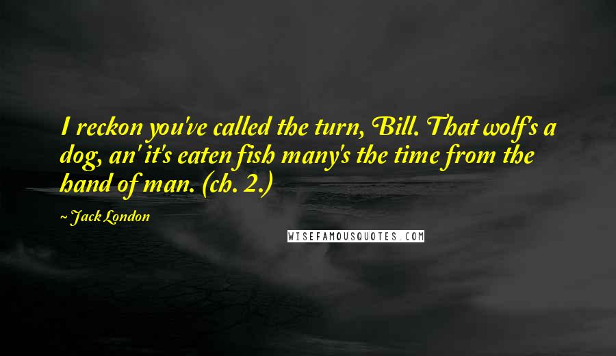 Jack London Quotes: I reckon you've called the turn, Bill. That wolf's a dog, an' it's eaten fish many's the time from the hand of man. (ch. 2.)