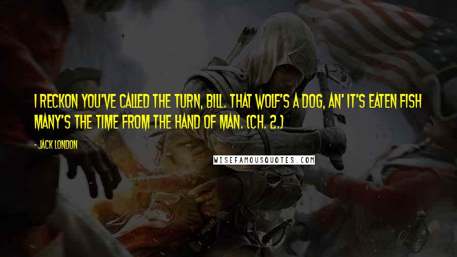 Jack London Quotes: I reckon you've called the turn, Bill. That wolf's a dog, an' it's eaten fish many's the time from the hand of man. (ch. 2.)