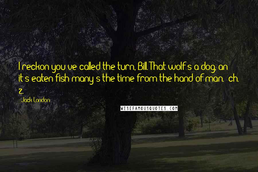 Jack London Quotes: I reckon you've called the turn, Bill. That wolf's a dog, an' it's eaten fish many's the time from the hand of man. (ch. 2.)