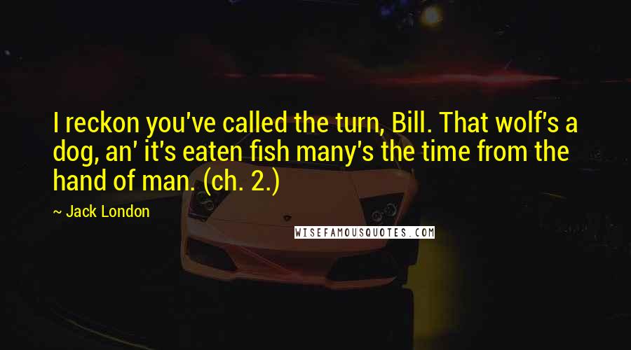 Jack London Quotes: I reckon you've called the turn, Bill. That wolf's a dog, an' it's eaten fish many's the time from the hand of man. (ch. 2.)