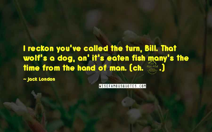 Jack London Quotes: I reckon you've called the turn, Bill. That wolf's a dog, an' it's eaten fish many's the time from the hand of man. (ch. 2.)