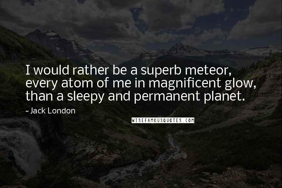Jack London Quotes: I would rather be a superb meteor, every atom of me in magnificent glow, than a sleepy and permanent planet.