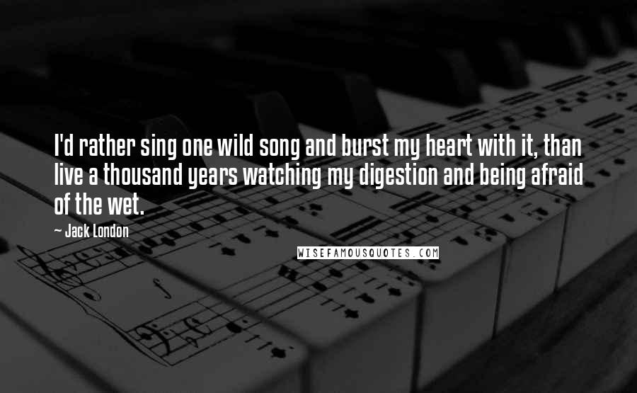 Jack London Quotes: I'd rather sing one wild song and burst my heart with it, than live a thousand years watching my digestion and being afraid of the wet.
