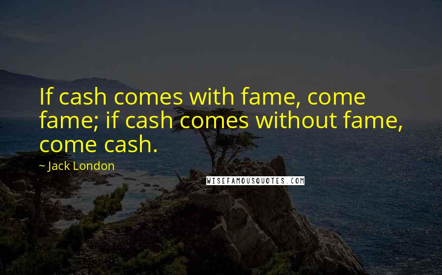 Jack London Quotes: If cash comes with fame, come fame; if cash comes without fame, come cash.