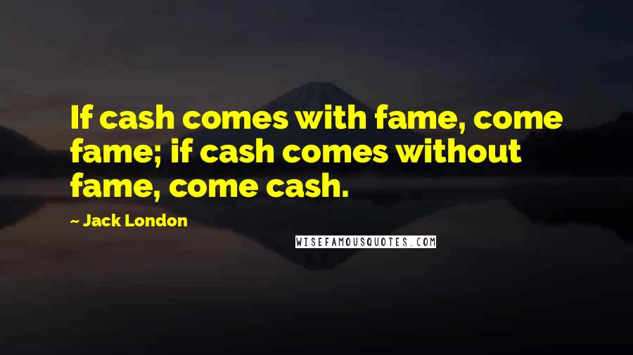 Jack London Quotes: If cash comes with fame, come fame; if cash comes without fame, come cash.