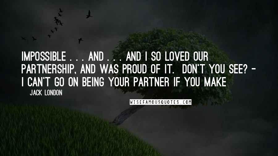 Jack London Quotes: impossible . . . and . . . and I so loved our partnership, and was proud of it. Don't you see? - I can't go on being your partner if you make