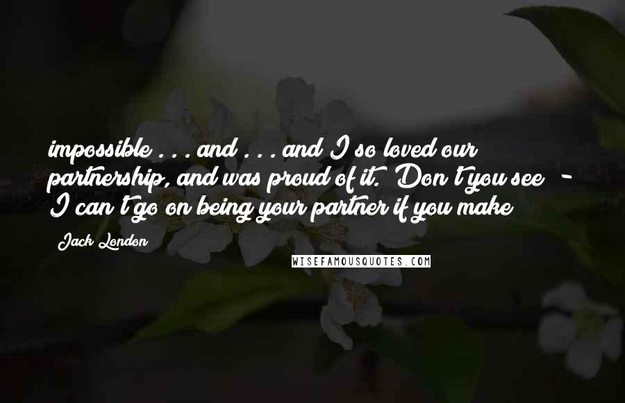 Jack London Quotes: impossible . . . and . . . and I so loved our partnership, and was proud of it. Don't you see? - I can't go on being your partner if you make
