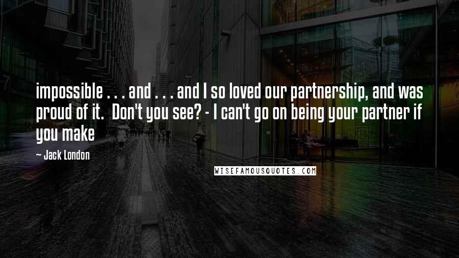 Jack London Quotes: impossible . . . and . . . and I so loved our partnership, and was proud of it. Don't you see? - I can't go on being your partner if you make