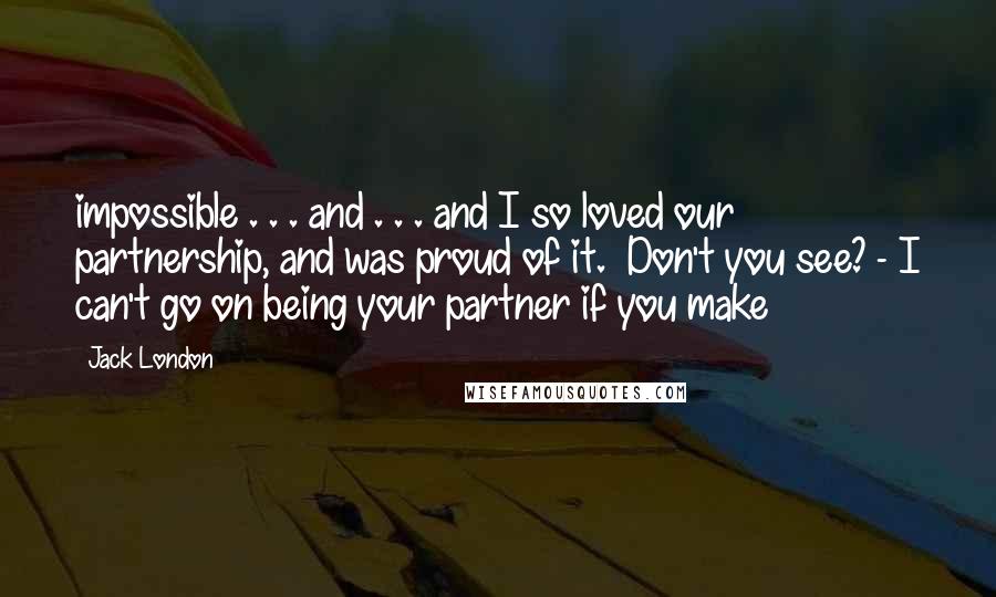 Jack London Quotes: impossible . . . and . . . and I so loved our partnership, and was proud of it. Don't you see? - I can't go on being your partner if you make