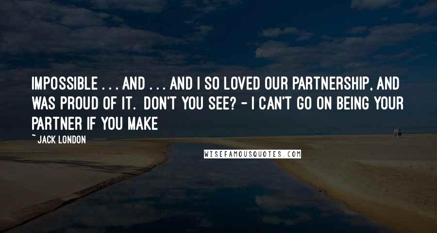 Jack London Quotes: impossible . . . and . . . and I so loved our partnership, and was proud of it. Don't you see? - I can't go on being your partner if you make