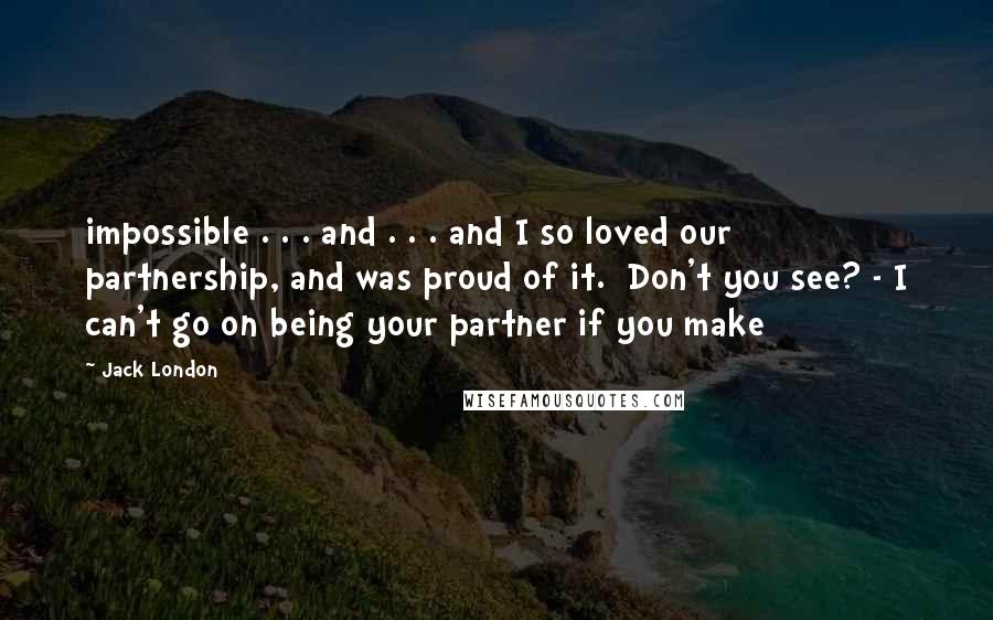 Jack London Quotes: impossible . . . and . . . and I so loved our partnership, and was proud of it. Don't you see? - I can't go on being your partner if you make