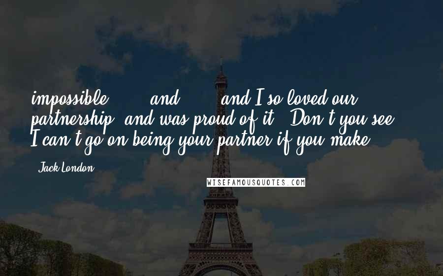 Jack London Quotes: impossible . . . and . . . and I so loved our partnership, and was proud of it. Don't you see? - I can't go on being your partner if you make