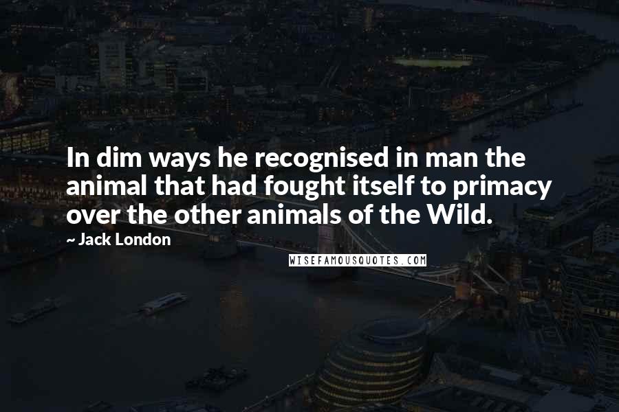 Jack London Quotes: In dim ways he recognised in man the animal that had fought itself to primacy over the other animals of the Wild.